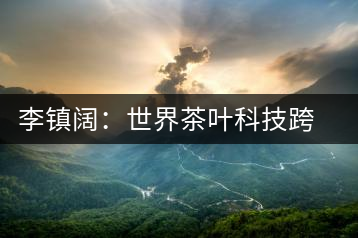 李鎮(zhèn)闊：世界茶葉科技跨界創(chuàng)新第一人