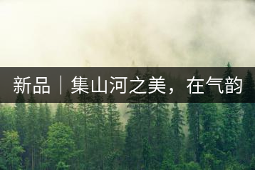 新品｜集山河之美，在氣韻山河！