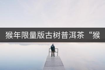 猴年限量版古樹(shù)普洱茶“猴彩春”隆重上市！