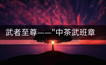 武者至尊——”中茶武班章”，帷幕之后的王者風(fēng)范