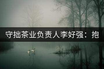 守拙茶業(yè)負(fù)責(zé)人李好強(qiáng)：抱樸守拙喝茶去！