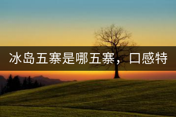 冰島五寨是哪五寨，口感特點(diǎn)介紹？