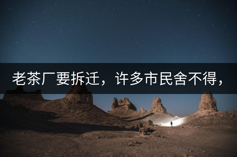 老茶廠要拆遷，許多市民舍不得，政府:全部會鏟平!老茶廠要拆遷，許多市民舍不得，政府：全部會鏟平！