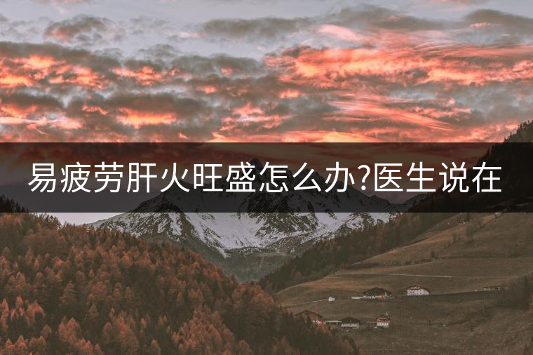 易疲勞肝火旺盛怎么辦?醫(yī)生說在家自制這個茶，減肥清...易疲勞肝火旺盛怎么辦？醫(yī)生說在家自制這個茶，減肥清肝又健脾胃