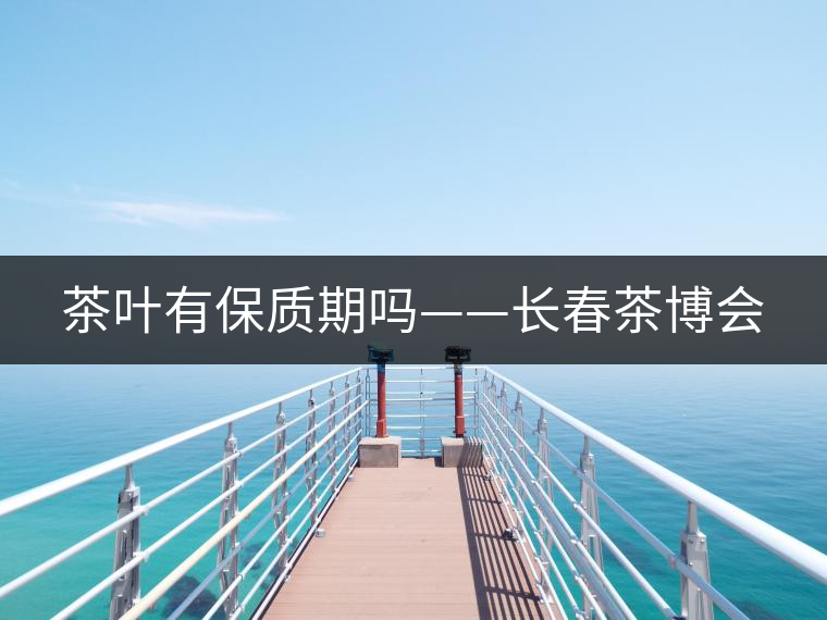 茶葉有保質(zhì)期嗎——長(zhǎng)春茶博會(huì)