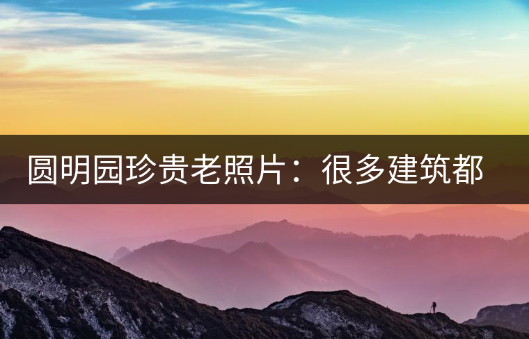圓明園珍貴老照片:很多建筑都是首次曝光,圖七和文獻記載不一樣 圓明園珍貴老照片:很多建筑都是首次曝光,圖七和文獻記載不一樣