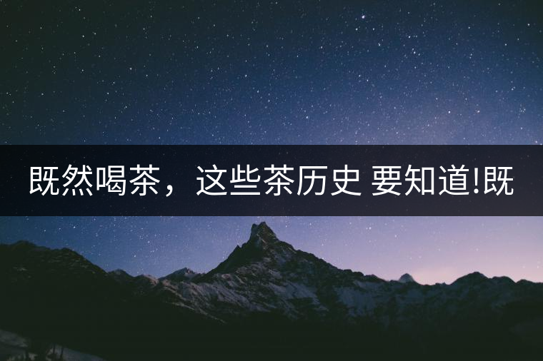 既然喝茶，這些茶歷史 要知道!既然喝茶，這些茶歷史 要知道！