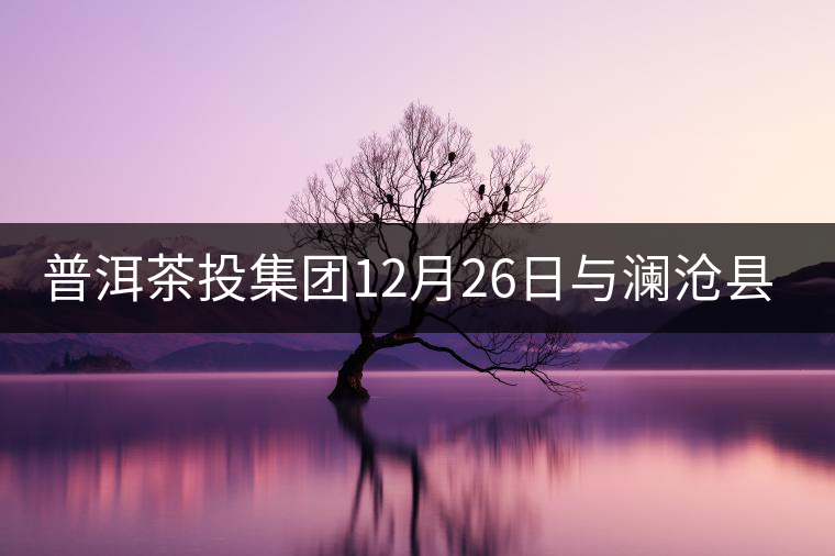 普洱茶投集團12月26日與瀾滄縣富邦鄉(xiāng)簽約，拉開邦崴...普洱茶投集團12月26日與瀾滄縣富邦鄉(xiāng)簽約，拉開邦崴茶區(qū)開發(fā)序幕