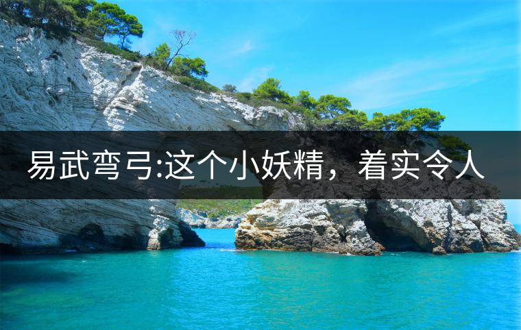 易武彎弓:這個小妖精，著實令人著迷，一口就打通你的...易武彎弓：這個小妖精，著實令人著迷，一口就打通你的任督二脈