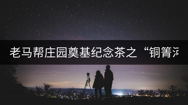 老馬幫莊園奠基紀(jì)念茶之“銅箐河老寨”即將榮耀上市...老馬幫莊園奠基紀(jì)念茶之“銅箐河老寨”即將榮耀上市，限量1333餅