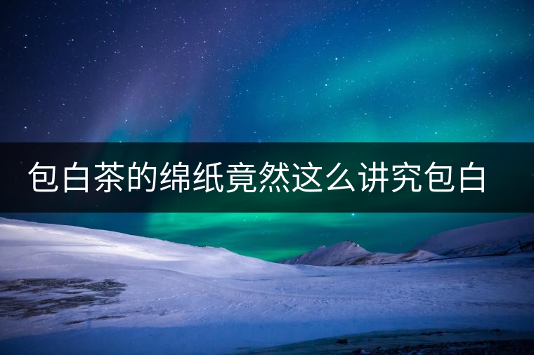 包白茶的綿紙竟然這么講究包白茶的綿紙竟然這么講究