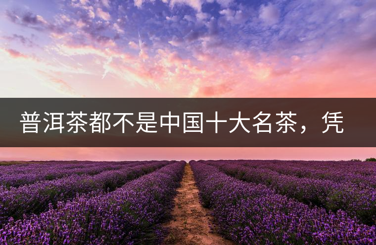 普洱茶都不是中國(guó)十大名茶，憑什么還是“可以喝的古董”