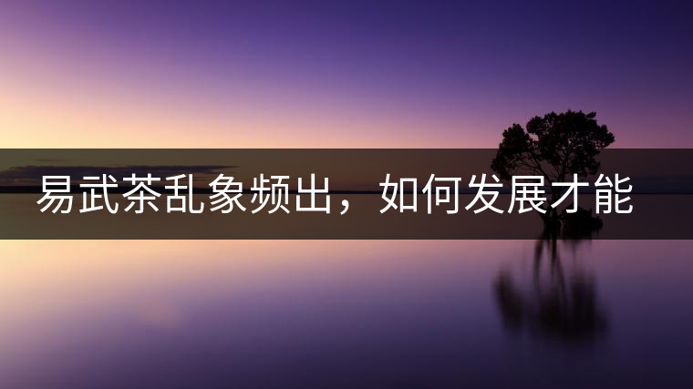 易武茶亂象頻出，如何發(fā)展才能持久不衰?易武茶亂象頻出，如何發(fā)展才能持久不衰？