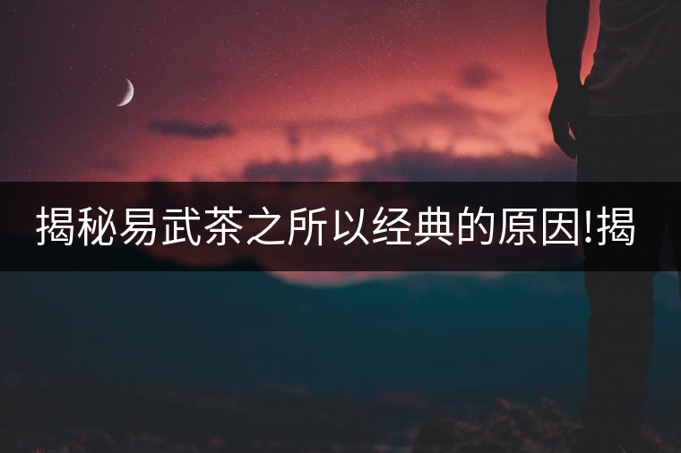揭秘易武茶之所以經(jīng)典的原因!揭秘易武茶之所以經(jīng)典的原因！