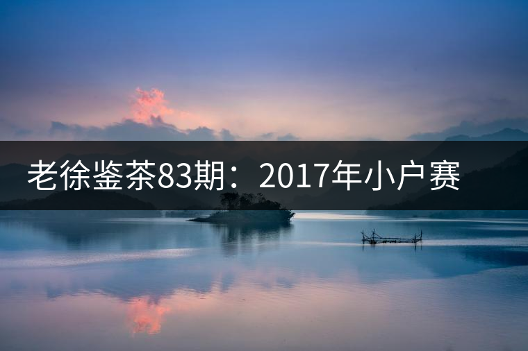 老徐鑒茶83期:2017年小戶(hù)賽普洱茶春茶品鑒報(bào)告(廣東茶友寄) 老徐鑒茶83期:2017年小戶(hù)賽普洱茶春茶品鑒報(bào)告(廣東茶友寄)