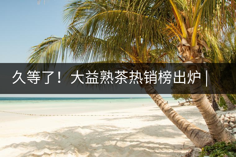 久等了！大益熟茶熱銷榜出爐 | 看看別人都買啥，618趕緊下單