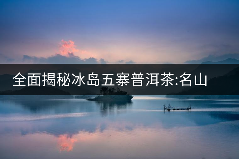 全面揭秘冰島五寨普洱茶:名山名寨，盡享冰糖韻全面揭秘冰島五寨普洱茶：名山名寨，盡享冰糖韻