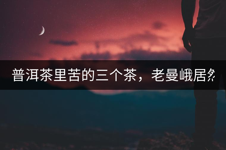 普洱茶里苦的三個茶，老曼峨居然只能排第三!普洱茶里苦的三個茶，老曼峨居然只能排第三！