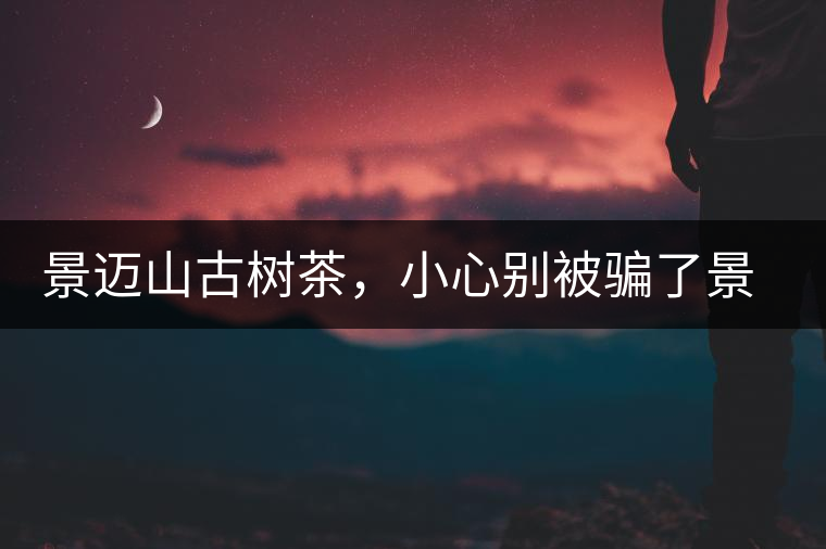 景邁山古樹茶，小心別被騙了景邁山古樹茶，小心別被騙了