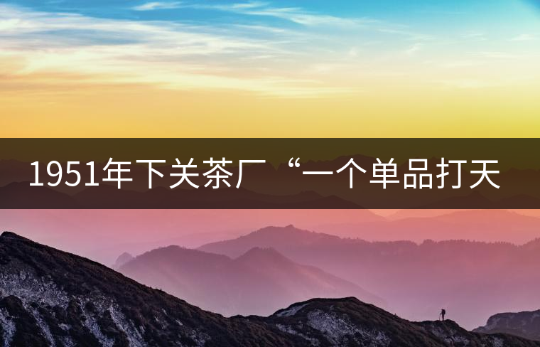 1951年下關(guān)茶廠“一個(gè)單品打天下”，如今它稱霸茶界6...1951年下關(guān)茶廠“一個(gè)單品打天下”，如今它稱霸茶界60多年！