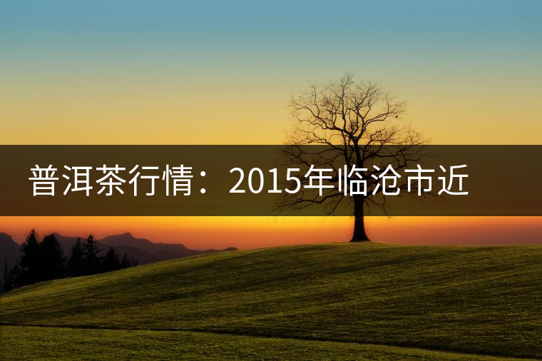 普洱茶行情：2015年臨滄市近期茶葉情況通報