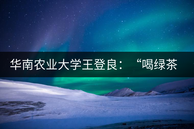 華南農(nóng)業(yè)大學(xué)王登良：“喝綠茶傷胃？這種說法不客觀”
