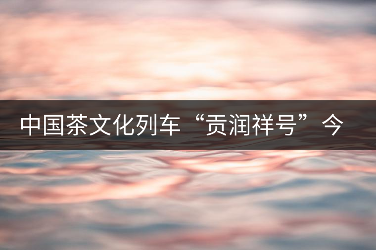 中國茶文化列車“貢潤祥號”今日首發(fā) 中國茶文化列車“貢潤祥號”今日首發(fā)