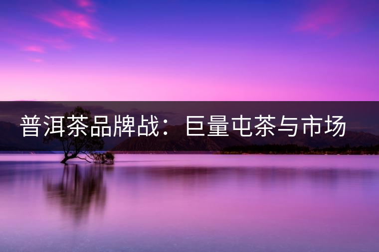 普洱茶品牌戰(zhàn)：巨量屯茶與市場困局怎么破？
