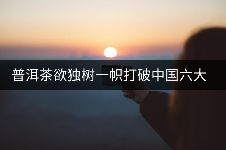 普洱茶欲獨(dú)樹一幟打破中國六大茶葉格局 普洱茶欲獨(dú)樹一幟打破中國六大茶葉格局