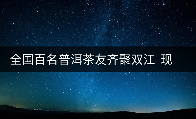 全國(guó)百名普洱茶友齊聚雙江  現(xiàn)場(chǎng)體驗(yàn)制茶過程