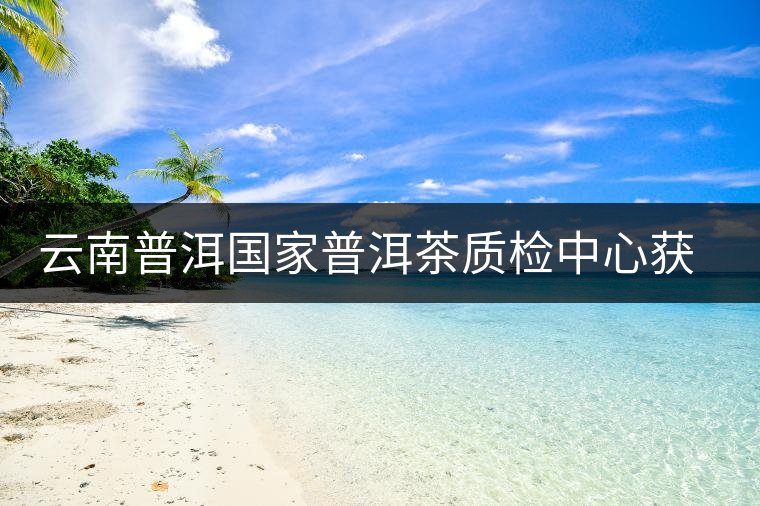云南普洱國家普洱茶質檢中心獲資質認定和實驗室認可