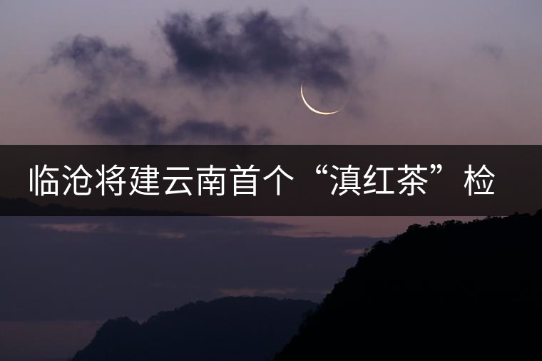 臨滄將建云南首個“滇紅茶”檢驗中心 臨滄將建云南首個“滇紅茶”檢驗中心