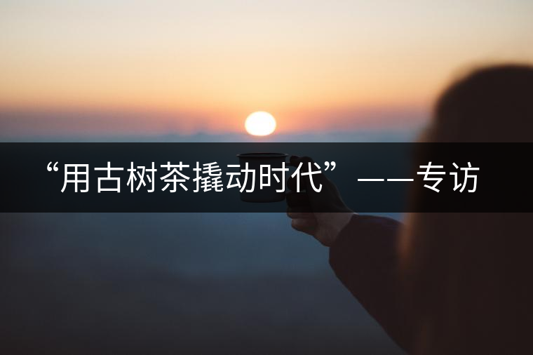 “用古樹(shù)茶撬動(dòng)時(shí)代”——專訪“古普會(huì)”會(huì)長(zhǎng)黃小元