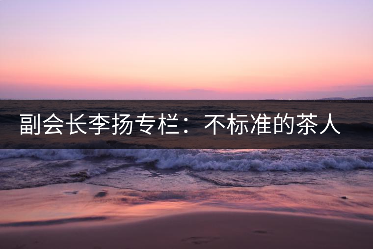 副會長李揚(yáng)專欄：不標(biāo)準(zhǔn)的茶人 不標(biāo)準(zhǔn)的茶