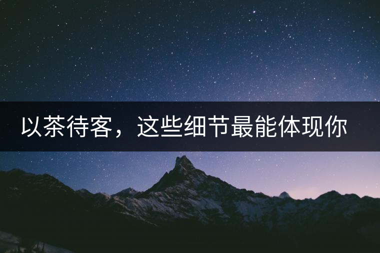 以茶待客，這些細(xì)節(jié)最能體現(xiàn)你的素質(zhì)