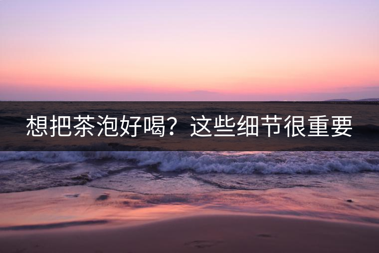 想把茶泡好喝？這些細(xì)節(jié)很重要
