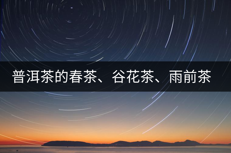 普洱茶的春茶、谷花茶、雨前茶、雨水茶如何界定？