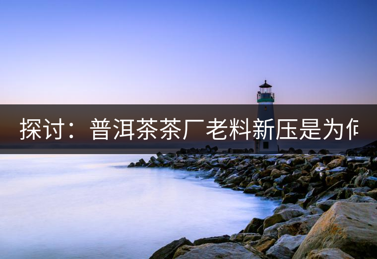 探討：普洱茶茶廠老料新壓是為何？