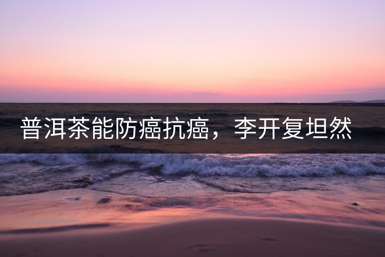 普洱茶能防癌抗癌，李開復(fù)坦然面對癌癥