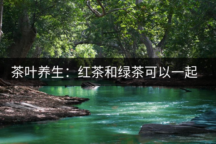 茶葉養(yǎng)生：紅茶和綠茶可以一起喝嗎？