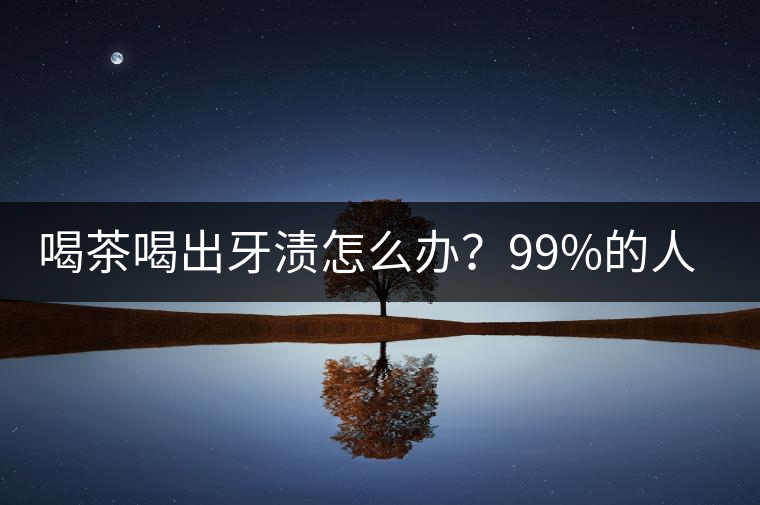 喝茶喝出牙漬怎么辦？99%的人不懂！