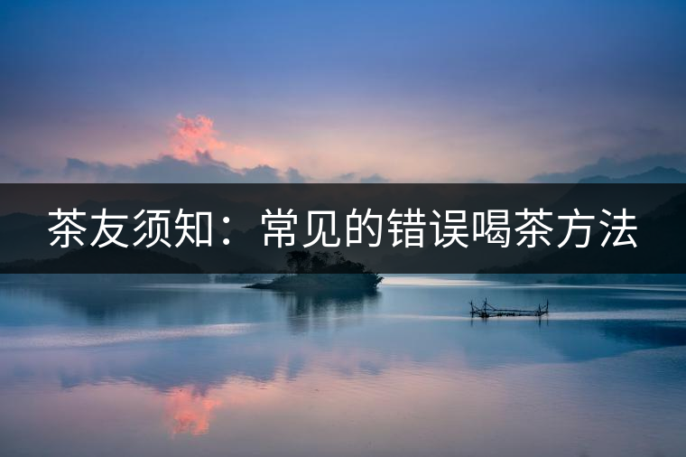 茶友須知:常見的錯誤喝茶方法 茶友須知:常見的錯誤喝茶方法