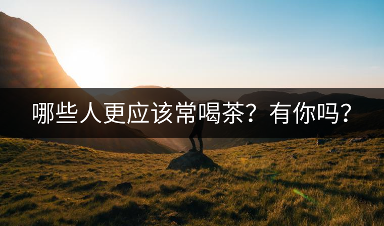 哪些人更應(yīng)該常喝茶？有你嗎？