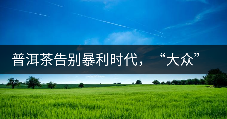 普洱茶告別暴利時代，“大眾”普洱將成未來消費主流