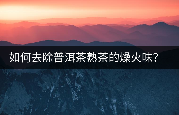 如何去除普洱茶熟茶的燥火味？熟茶工藝加沖泡這里全都有！