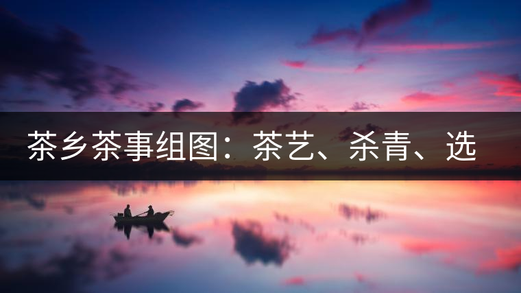 茶鄉(xiāng)茶事組圖：茶藝、殺青、選茶、采茶