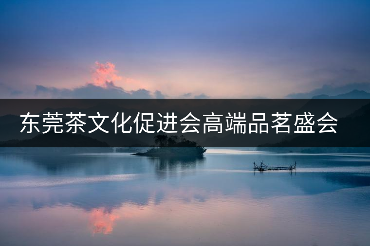 東莞茶文化促進(jìn)會(huì)高端品茗盛會(huì)邀您參與