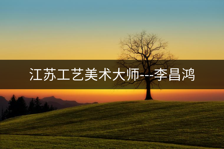 江蘇工藝美術(shù)大師---李昌鴻 江蘇工藝美術(shù)大師---李昌鴻