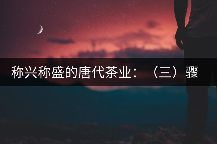 稱(chēng)興稱(chēng)盛的唐代茶業(yè):(三)驟起益顯的茶葉貿(mào)易 稱(chēng)興稱(chēng)盛的唐代茶業(yè):(三)驟起益顯的茶葉貿(mào)易