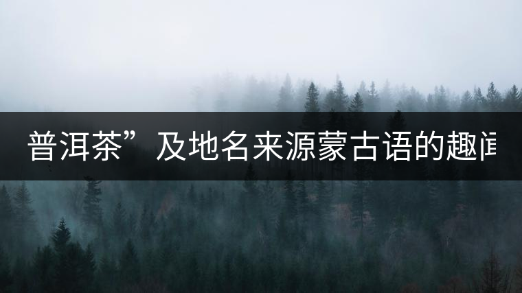 普洱茶”及地名來(lái)源蒙古語(yǔ)的趣聞？